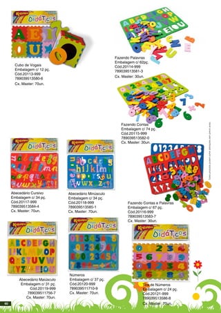 Cubo de Vogais
Embalagem c/ 12 pç.
Cód.20113-999
789039513580-6
Cx. Master: 70un.
Abecedário Cursivo
Embalagem c/ 34 pç.
Cód.20117-999
789039513584-4
Cx. Master: 70un.
Abecedário Maiúsculo
Embalagem c/ 31 pç.
Cód.20119-999
789039511756-7
Cx. Master: 70un.
Abecedário Minúsculo
Embalagem c/ 34 pç.
Cód.20118-999
789039513585-1
Cx. Master: 70un.
Fazendo Contas
Embalagem c/ 74 pç.
Cód.20115-999
789039513582-0
Cx. Master: 30un.
Fazendo Contas e Palavras
Embalagem c/ 67 pç.
Cód.20116-999
789039513583-7
Cx. Master: 30un.
Números
Embalagem c/ 37 pç.
Cód.20120-999
789039511710-9
Cx. Master: 70un.
Fazendo Palavras
Embalagem c/ 62pç.
Cód.20114-999
789039513581-3
Cx. Master: 30un.
Tira de Números
Embalagem c/ 24 pç.
Cód.20121-999
789039513586-8
Cx. Master: 70un.
Estesprodutospodemsofreralteraçõessemprévioaviso.
60
 