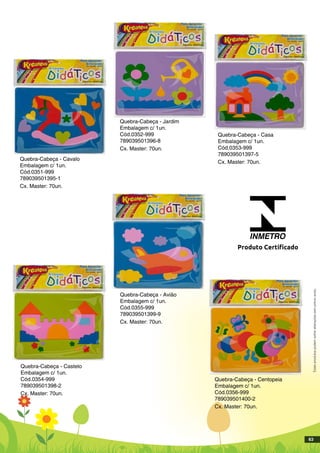 Quebra-Cabeça - Cavalo
Embalagem c/ 1un.
Cód.0351-999
789039501395-1
Cx. Master: 70un.
Quebra-Cabeça - Jardim
Embalagem c/ 1un.
Cód.0352-999
789039501396-8
Cx. Master: 70un.
Quebra-Cabeça - Casa
Embalagem c/ 1un.
Cód.0353-999
789039501397-5
Cx. Master: 70un.
Quebra-Cabeça - Avião
Embalagem c/ 1un.
Cód.0355-999
789039501399-9
Cx. Master: 70un.
Quebra-Cabeça - Castelo
Embalagem c/ 1un.
Cód.0354-999
789039501398-2
Cx. Master: 70un.
Quebra-Cabeça - Centopeia
Embalagem c/ 1un.
Cód.0356-999
789039501400-2
Cx. Master: 70un.
INMETRO
Produto Certificado
Estesprodutospodemsofreralteraçõessemprévioaviso.
63
 