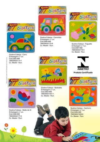 Quebra-Cabeça - Borboleta
Embalagem c/ 1un.
Cód.0363-999
789039501407-1
Cx. Master: 70un.
Quebra-Cabeça - Cachorro
Embalagem c/ 1un.
Cód.0364-999
789039501408-8
Cx. Master: 70un.
Quebra-Cabeça - Carro
Embalagem c/ 1un.
Cód.0365-999
789039502174-1
Cx. Master: 70un.
Quebra-Cabeça - Caminhão
Embalagem c/ 1un.
Cód.0366-999
789039502175-8
Cx. Master: 70un.
Quebra-Cabeça - Foguette
Embalagem c/ 1un.
Cód.0367-999
789039502176-5
Cx. Master: 70un.
Quebra-Cabeça - Balão de Ar
Embalagem c/ 1un.
Cód.0368-999
789039502177-2
Cx. Master: 70un.
INMETRO
Produto Certificado
Estesprodutospodemsofreralteraçõessemprévioaviso.
65
 