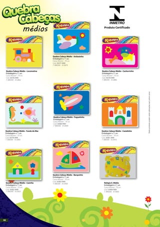 Quebra Cabeça Médio - Locomotiva
Embalagem c/ 1 un.
Caixa Master - 70 un.
Cód. 0376-999
Quebra Cabeça Médio - Fundo do Mar
Embalagem c/ 1 un.
Caixa Master - 70 un.
Cód. 0379-999
Quebra Cabeça Médio - Foguetinho
Embalagem c/ 1 un.
Caixa Master - 70 un.
Cód. 0380-999
Quebra Cabeça Médio - Castelinho
Embalagem c/ 1 un.
Caixa Master - 70 un.
Cód. 0381-999
Quebra Cabeça Médio - Casinha
Embalagem c/ 1 un.
Caixa Master - 70 un.
Cód. 0382-999
Quebra Cabeça Médio - Barquinho
Embalagem c/ 1 un.
Caixa Master - 70 un.
Cód. 0383-999
Relógio E. Médio
Embalagem c/ 1 un.
Caixa Master - 70 un.
Cód. 0384-999
Quebra Cabeça Médio - Aviãozinho
Embalagem c/ 1 un.
Caixa Master - 70 un.
Cód. 0377-999
Quebra Cabeça Médio - Cachorrinho
Embalagem c/ 1 un.
Caixa Master - 70 un.
Cód. 0378-999
7 890395 012862
7 890395 012879
7 890395 012886
7 890395 012893
7 890395 012909
7 890395 012916
7 890395 012923 7 890395 013005
7 890395 012930
médios
INMETRO
Produto Certificado
Estesprodutospodemsofreralteraçõessemprévioaviso.
66
 