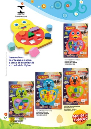COLEÇÃO DIDATICA ENCAIXE
PINGUIM NÚMEROS
Cód.0339-999 - 28x42cm
789039503013-2
COLEÇÃO DIDATICA ENCAIXE
FOQUINHA GEOMÉTRICA
Cód.0340-999 - 28x42cm
789039503014-9
COLEÇÃO DIDATICA ENCAIXE
FOQUINHA VOGAIS
Cód.0342-999 - 28x42cm
789039503016-3COLEÇÃO DIDATICA ENCAIXE
FOQUINHA NÚMEROS
Cód.0341-999 - 28x42cm
789039503015-6
INMETRO
Produto Certificado
Estesprodutospodemsofreralteraçõessemprévioaviso.
69
 