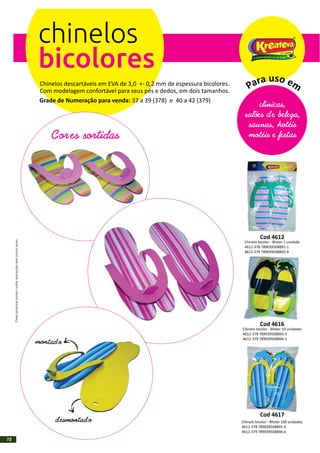 chinelos
bicolores
Chinelos descartáveis em EVA de 3,0 +- 0,2 mm de espessura bicolores.
Com modelagem confortável para seus pés e dedos, em dois tamanhos.
Grade de Numeração para venda: (379)37 a 39 (378) e 40 a 42
Cores sortidas
montad o
d esmontad o
clínicas,
salões d e beleza,
saunas, hotéis
motéis e festas
usoar ea mP
Cod 4612
Chinelo bicolor - Blister 1 unidade
4612-378 789039508891-1
4612-379 789039508892-8
Cod 4616
Chinelo bicolor - Blister 10 unidades
4612-378 789039508893-5
4612-379 789039508894-2
Cod 4617
Chinelo bicolor - Blister 100 unidades
4612-378 789039508895-9
4612-379 789039508896-6
Estesprodutospodemsofreralteraçõessemprévioaviso.
72
 