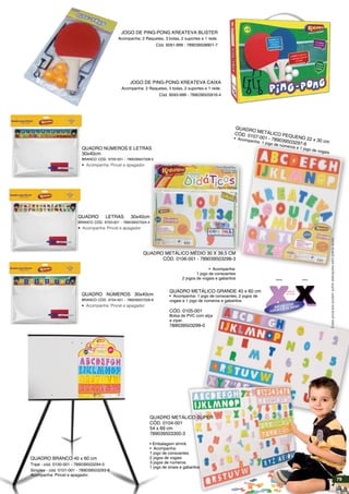 Quadro Metálico Super
Cód. 0104-001
54 x 69 cm
789039503300-3
• Embalagem shrink
• Acompanha:
1 jogo de consoantes
2 jogos de vogais
3 jogos de números
1 jogo de sinais e gabaritos
Quadro branco 40 x 60 cm
Tripé - cód. 0100-001 - 789039503294-5
Simples - cód. 0101-001 - 789039503293-8
Acompanha: Pincel e apagador.
Quadro Metálico Grande 40 x 60 cm
• Acompanha: 1 jogo de consoantes, 2 jogos de
vogais e 1 jogo de números e gabaritos.
Cód. 0105-001
Bolsa de PVC com alça
e zíper.
789039503299-0
Q
uadro M
etálico P
equeno 22 x 30 cm
Cód. 0107-001 - 789039503297-6
• Acompanha: 1 jogo de números e 1 jogo de vogais
Quadro Metálico Médio 30 x 39,5 cm
Cód. 0106-001 - 789039503298-3
• Acompanha:
1 jogo de consoantes
2 jogos de vogais e gabaritos
Quadro números 30x40cm
Branco Cód. 9704-001 - 789039507026-8
• Acompanha: Pincel e apagador
Quadro números e letras
30x40cm
Branco Cód. 9705-001 - 789039507028-2
• Acompanha: Pincel e apagador
Quadro Letras 30x40cm
Branco Cód. 9703-001 - 789039507024-4
• Acompanha: Pincel e apagador
ÍMÃ EM TODA
SUPERFÍCIE DE APOIO
frente
EXEMPLO
DE LETRA
verso
JOGO DE PING-PONG KREATEVA CAIXA
Acompanha: 2 Raquetes, 3 bolas, 2 suportes e 1 rede.
Cód. 9593-999 - 789039505916-4
Estesprodutospodemsofreralteraçõessemprévioaviso.
JOGO DE PING-PONG KREATEVA BLISTER
Acompanha: 2 Raquetes, 3 bolas, 2 suportes e 1 rede.
Cód. 9281-999 - 789039508901-7
79
 