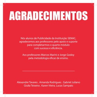 Alexandre Tavares . Amanda Rodrigues . Gabriel Juliano
Giulia Teixeira . Karen Vieira. Lucas Sampaio
Nós alunos de Publicidade da Instituição SENAC,
agradecemos aos professores pelo apoio e suporte
para completarmos o quarto módulo
com sucesso e eficiência.
Aos professores Marcos Marini e Jorge Godoy
pela metodologia eficaz de ensino.
AGRADECIMENTOS
 