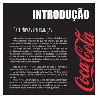 A Coca-Cola se conceitua como um sinônimo de Felicidade.
Uma referência mundial de que não importa sua cor, sua
idade, seu estilo de vida, nem sua orientação sexual, os melhores
momentos merecem ser celebrados com Coca-Cola!
Ao longo dos anos, a marca se destacou no mercado de
bebidas não-alcoólicas, estando presente na mesa de milhares
de famílias diariamente. Também se destacou no mercado
publicitário com sua infinidade de campanhas bem planejadas,
bem estruturadas e que simbolizam exatamente o que a marca
almejava se tornar: uma referência.
Nós já Vivemos o lado Coca-Cola da Vida e Abrimos a
Felicidade, agora está na hora de Criar Novas Lembranças.
A campanha desenvolvida pela Agência i9! tem como
prioridade seguir a linha conceitual da Coca-Cola, ao que se
sucede.
“Criar Novas Lembranças”é a forma da marca quebrar todos
os tabus, mostrando que estilos diferentes podem se completar.
A intenção é incentivar ainda mais a união de pessoas e sua
vivência em novos momentos e torná-los inesquecíveis.
INTRODUÇÃO
CrieNovasLembranças
 