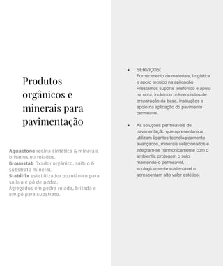 Produtos
orgânicos e
minerais para
pavimentação
Aquastone resina sintética & minerais
britados ou rolados.
Grounstab ﬁxador orgânico, saibro &
substrato mineral.
Stabilﬁx estabilizador pozolânico para
saibro e pó de pedra.
Agregados em pedra rolada, britada e
em pó para substrato.
● SERVIÇOS:
Fornecimento de materiais, Logística
e apoio técnico na aplicação.
Prestamos suporte telefónico e apoio
na obra, incluindo pré-requisitos de
preparação da base, instruções e
apoio na aplicação do pavimento
permeável.
● As soluções permeáveis de
pavimentação que apresentamos
utilizam ligantes tecnologicamente
avançados, minerais selecionados e
integram-se harmonicamente com o
ambiente, protegem o solo
mantendo-o permeável,
ecologicamente sustentável e
acrescentam alto valor estético.
 