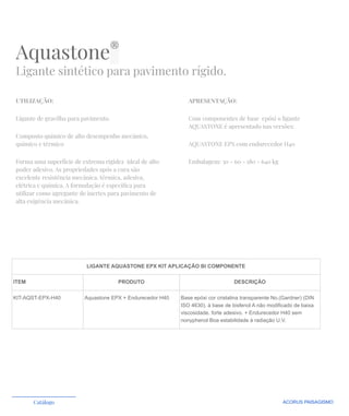 Aquastone®
Ligante sintético para pavimento rígido.
UTILIZAÇÃO:
Ligante de gravilha para pavimento.
Composto químico de alto desempenho mecânico,
químico e térmico
Forma uma superfície de extrema rigidez ideal de alto
poder adesivo. As propriedades após a cura são
excelente resistência mecânica, térmica, adesiva,
elétrica e química. A formulação é especíﬁca para
utilizar como agregante de inertes para pavimento de
alta exigência mecânica.
APRESENTAÇÃO:
Com componentes de base epóxi o ligante
AQUASTONE é apresentado nas versões:
AQUASTONE EPX com endurecedor H40
Embalagem: 30 - 60 - 180 - 640 kg
ACORUS PAISAGISMO
Catálogo
LIGANTE AQUASTONE EPX KIT APLICAÇÃO BI COMPONENTE
ITEM PRODUTO DESCRIÇÃO
KIT-AQST-EPX-H40 Aquastone EPX + Endurecedor H40 Base epóxi cor cristalina transparente No.(Gardner) (DIN
ISO 4630). à base de bisfenol A não modificado de baixa
viscosidade. forte adesivo. + Endurecedor H40 sem
nonyphenol Boa estabilidade à radiação U.V.
 