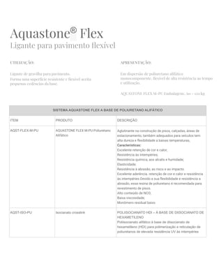 Aquastone®
Flex
Ligante para pavimento ﬂexível
UTILIZAÇÃO:
Ligante de gravilha para pavimento.
Forma uma superfície resistente e ﬂexível aceita
pequenas cedências da base.
APRESENTAÇÃO:
Em dispersão de poliuretano alifático
monocomponente, ﬂexível de alta resistência ao tempo
e utilização.
AQUASTONE FLEX M-PU Embalagem:. 60 - 120 kg
SISTEMA AQUASTONE FLEX A BASE DE POLIURETANO ALIFÁTICO
ITEM PRODUTO DESCRIÇÃO
AQST-FLEX-M-PU AQUASTONE FLEX M-PU Poliuretano
Alifático
Aglutinante na construção de pisos, calçadas, áreas de
estacionamento, também adequados para veículos tem
alta dureza e ﬂexibilidade a baixas temperaturas,
Características:
Excelente retenção de cor e calor;
Resistência às intempéries;
Resistência química, aos alcalis e humidade;
Elasticidade;
Resistência à abrasão, ao risco e ao impacto.
Excelente aderência. retenção de cor e calor e resistência
às intempéries.Devido a sua ﬂexibilidade e resistência a
abrasão, essa resina de poliuretano é recomendada para
revestimento de pisos.
Alto conteúdo de NCO;
Baixa viscosidade;
Monômero residual baixo
AQST-ISO-PU Isocianato crosslink POLIISOCIANATO HDI – À BASE DE DIISOCIANATO DE
HEXAMETILENO
Poliisocianato alifático à base de diisocianato de
hexametileno (HDI) para polimerização e reticulação de
poliuretanos de elevada resistência UV às intempéries
 