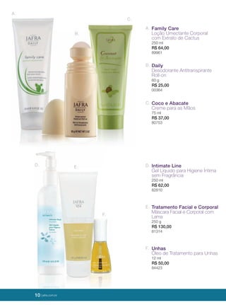 10 | jafrausa.com
A. Family Care
Loção Umectante Corporal
com Extrato de Cactus
250 ml
R$ 64,00
89961
F. Unhas
Óleo de Tratamento para Unhas
12 ml
R$ 50,00
84423
D. Intimate Line
Gel Líquido para Higiene Íntima
sem Fragrância
250 ml
R$ 62,00
82810
E. Tratamento Facial e Corporal
Máscara Facial e Corporal com
Lama
250 g
R$ 130,00
81314
B. Daily
Desodorante Antitranspirante
Roll-on
60 g
R$ 25,00
00364
C. Coco e Abacate
Creme para as Mãos
75 ml
R$ 37,00
80753
A.
B.
C.
E.D.
F.
10 | jafra.com.br
 