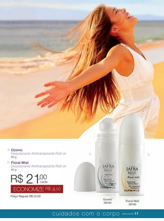 XXXXX | jafrausa.com | 11
A. B.
Floral Mist
29185
Ozonic
29184
B. Floral Mist
Desodorante Antitranspirante Roll-on
60 g
A. Ozonic
Desodorante Antitranspirante Roll-on
60 g
Preço Regular R$ 25,00
R$ 21,00
ECONOMIZE R$ 4,00
cada
cuidados com o corpo jafra.com.br | 11
 