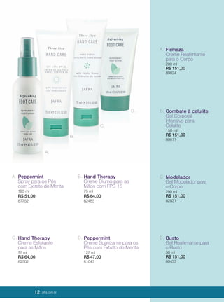 12 | jafrausa.com
A.
B.
C.
D.
D. Busto
Gel Reaﬁrmante para
o Busto
50 ml
R$ 151,00
80433
C. Modelador
Gel Modelador para
o Corpo
200 ml
R$ 151,00
82831
B. Combate à celulite
Gel Corporal
Intensivo para
Celulite
150 ml
R$ 151,00
80811
A. Firmeza
Creme Reaﬁrmante
para o Corpo
200 ml
R$ 151,00
80824
A. Peppermint
Spray para os Pés
com Extrato de Menta
125 ml
R$ 51,00
87752
C. Hand Therapy
Creme Esfoliante
para as Mãos
75 ml
R$ 64,00
82502
B. Hand Therapy
Creme Diurno para as
Mãos com FPS 15
75 ml
R$ 64,00
82485
D. Peppermint
Creme Suavizante para os
Pés com Extrato de Menta
125 ml
R$ 47,00
81043
12 | jafra.com.br
 