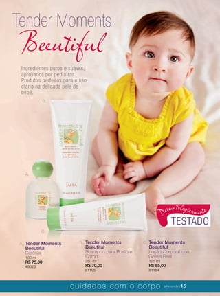 XXXXX | jafrausa.com | 15XXXXX | jafrausa.com | 15
A. Tender Moments
Beeutiful
Colônia
100 ml
R$ 75,00
48023
B. Tender Moments
Beeutiful
Shampoo para Rosto e
Corpo
250 ml
R$ 70,00
81195
C. Tender Moments
Beeutiful
Loção Corporal com
Geleia Real
125 ml
R$ 85,00
81184
Ingredientes puros e suaves,
aprovados por pediatras.
Produtos perfeitos para o uso
diário na delicada pele do
bebê.
Tender Moments
Beeutiful
A.
C.
B.
TESTADO
Dermatologicamente
cuidados com o corpo jafra.com.br | 15
 