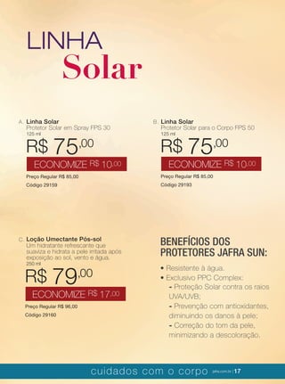 XXXXX | jafrausa.com | 17XXXXX | jafrausa.com | 17cuidados com o corpo jafra.com.br | 17
LINHA
Solar
Linha Solar
Protetor Solar em Spray FPS 30
125 ml
Preço Regular R$ 85,00
Código 29159
R$ 75,00
ECONOMIZE R$ 10,00
A. Linha Solar
Protetor Solar para o Corpo FPS 50
125 ml
Preço Regular R$ 85,00
Código 29193
R$ 75,00
ECONOMIZE R$ 10,00
B.
Loção Umectante Pós-sol
Um hidratante refrescante que
suaviza e hidrata a pele irritada após
exposição ao sol, vento e água.
250 ml
Preço Regular R$ 96,00
Código 29160
R$ 79,00
ECONOMIZE R$ 17,00
C.
BENEFÍCIOS DOS
PROTETORES JAFRA SUN:
• Resistente à água.
• Exclusivo PPC Complex:
- Proteção Solar contra os raios
UVA/UVB;
- Prevenção com antioxidantes,
diminuindo os danos à pele;
- Correção do tom da pele,
minimizando a descoloração.
 
