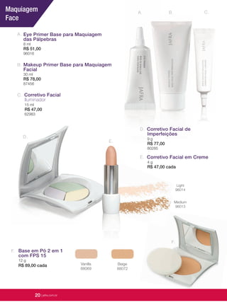 20 | jafrausa.com
B.A.
A. Eye Primer Base para Maquiagem
das Pálpebras
8 ml
R$ 51,00
96016
B. Makeup Primer Base para Maquiagem
Facial
30 ml
R$ 78,00
87456
Corretivo Facial em Creme
4 g
R$ 47,00 cada
E.
D.
C.
Medium
96013
Vanilla
88069
Beige
88072
Corretivo Facial
Iluminador
15 ml
R$ 47,00
62983
C.
Base em Pó 2 em 1
com FPS 15
12 g
R$ 89,00 cada
F.
F.
Corretivo Facial deCorretivo Facial deCorretivo Facial deCorretivo Facial deCorretivo Facial deCorretivo Facial de
ImperfeiçõesImperfeiçõesImperfeiçõesImperfeiçõesImperfeiçõesImperfeiçõesImperfeiçõesImperfeiçõesImperfeiçõesImperfeiçõesImperfeiçõesImperfeições
9 g9 g
R$ 77,00R$ 77,00
80285
D.
E.
Light
96014
Maquiagem
Face
20 | jafra.com.br
 