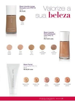 XXXXX | jafrausa.com | 21
Pure
Champagne
97576
Base Líquida
Extra Proteção
com FPS 15
30 ml
R$ 76,00 cada
Pure
Cashmere
97574
Pure
Ivory
99912
Pure
Tan
97575
Pure
Crème
99992
Base Líquida Longa
Duração com FPS 10
30 ml
R$ 76,00
Toffee
85334
Valorize a
sua beleza
Base Facial
Umectante FPS 15
30 ml
R$ 56,00 cada
Sunny Beige
97025
Golden Tan
97013
Shell Beige
99902
Ivory
97015
Natural Tan
97014
maquiagem jafra.com.br | 21
 