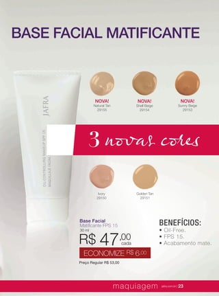 XXXXX | jafrausa.com | 23
Ivory
29150
NOVA!
Shell Beige
29154
Golden Tan
29151
NOVA!
Sunny Beige
29153
NOVA!
Natural Tan
29155
BENEFÍCIOS:
• Oil-Free.
• FPS 15.
• Acabamento mate.
Base FacialBase Facial
Matiﬁcante FPS 15Matiﬁcante FPS 15
30 ml
Preço Regular R$ 53,00
R$ 47,00
ECONOMIZE R$ 6,00
cada
BASE FACIAL MATIFICANTE
3 novas cores
maquiagem jafra.com.br | 23
Base FacialBase Facial
Matiﬁcante FPS 15Matiﬁcante FPS 15
30 ml
R$
 