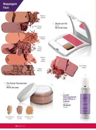 24 | jafrausa.com
Medium
97433
Light Medium
97434
Medium Dark
97432
C. Loção
Demaquilante
para Olhos e
Lábios
125 ml
R$ 66,00
89450
C.
Pó Facial TranslúcidoPó Facial TranslúcidoPó Facial Translúcido
21 g
R$ 91,00 cadaR$ 91,00 cada
B.
B.
Maquiagem
Face
Durazno
88802
Plum Rose
88062
Terra
Cotta
88065
Soleil
88019
Sun Divine
88951
Perfect
Glow
88066
Bronze
88064
24 | jafra.com.br
Blush em PóBlush em Pó
3,8 g
R$ 75,00 cada
A.
 