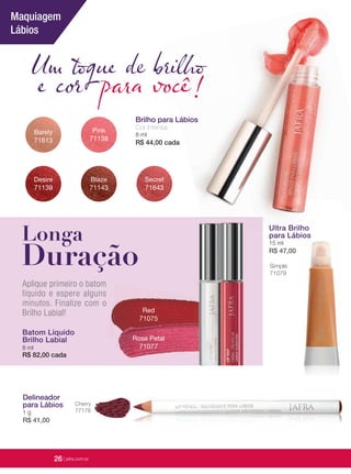 26 | jafrausa.com
Red
71075
Rose Petal
71077
Batom LíquidoBatom Líquido
Brilho LabialBrilho Labial
8 ml
R$ 82,00 cada
Aplique primeiro o batom
líquido e espere alguns
minutos. Finalize com o
Brilho Labial!
Delineador
para Lábios
1 g
R$ 41,00
Cherry
77178
Simple
71079
Ultra Brilho
para Lábios
15 ml
R$ 47,00
Ultra BrilhoUltra Brilho
Um toque de brilho
e cor para você!
Barely
71613
Pink
71138
Desire
71139
Blaze
71143
Secret
71643
Brilho para Lábios
Cor Intensa
8 ml
R$ 44,00 cada
Longa
Duração
Maquiagem
Lábios
26 | jafra.com.br
 