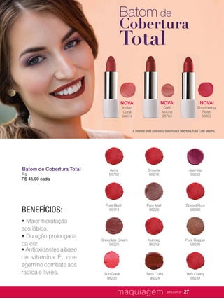 XXXXX | jafrausa.com | 27
Batom de
Cobertura
Total
NOVA!
Shimmering
Rose
98803
NOVA!
Café
Mocha
98763
NOVA!
Indian
Coral
98674
Chocolate Cream
98225
Nutmeg
98219
Pure Copper
98226
Spiced Rum
98236
Pure Malt
98228
Pure Blush
99113
Sun Coral
98235
Very Cherry
98234
Terra Cotta
98224
Amor
98702
Brownie
98218
Jasmine
98233
Batom de Cobertura Total
4 g
R$ 45,00 cada
BENEFÍCIOS:
• Maior hidratação
aos lábios.
• Duração prolongada
da cor.
• Antioxidantes à base
de vitamina E, que
agem no combate aos
radicais livres.
A modelo está usando o Batom de Cobertura Total Café Mocha.
maquiagem jafra.com.br | 27
 