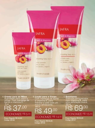 XXXXX | jafrausa.com | 3XXXXX | jafrausa.com | 3
B. Loção para o Corpo
Com manteiga de karité
e vitamina E, para
hidratar a pele com um
toque refrescante.
200 ml
Preço Regular R$ 63,00
Código 29156
R$ 49,00
ECONOMIZE R$ 14,00
A.
B.
C.
C.Esfoliante
Grânulos enriquecidos
com vitamina B, para
uma esfoliação suave.
200 ml
Preço Regular R$ 84,00
Código 29157
R$ 69,00
ECONOMIZE R$ 15,00
A. Creme para as Mãos
Suavidade para mãos e
unhas. Com manteiga de
karité e vitamina E.
75 ml
Preço Regular R$ 42,00
Código 29158
R$ 37,00
ECONOMIZE R$ 5,00
 