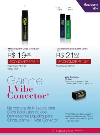 XXXXX | jafrausa.com | 31XXXXX | jafrausa.com | 31
A.
C. VIP
42519
B. DJ
42518
Delineador Líquido para Olhos
4,5 ml
Preço Regular R$ 31,00
R$ 21,00
ECONOMIZE R$ 10,00
BC.
cada
Maquiagem
Vibe
Vibe ConectorVibe Conector
R$ 8,00
Para comprar apenas o Vibe
Conector, peça pelo código 50247
Máscara para Cílios Bold Lash
4,5 ml
Preço Regular R$ 27,00
Código 42520
R$ 19,00
ECONOMIZE R$ 8,00
A.
Ganhe
1 Vibe
Conector*
Na compra da Máscara para
Cílios Bold Lash ou dos
Delineadores Líquidos para
Olhos, ganhe 1 Vibe Conector.
* Promoção cumulativa. A cada 1
unidade da Máscara para Cílios e
dos Delineadores Líquidos, ganhe
1 Vibe Conector.
maquiagem jafra.com.br | 31
 