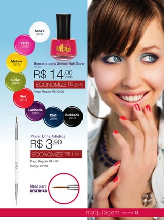 XXXXX | jafrausa.com | 33
Kickback
29178
Chill
29176
Laidback
29173
Hot
29171
Lucky
29174
Mellow
29175
Flirty
29172
Score
29177
Pincel Unha Artística
Preço Regular R$ 4,90
Código 29183
R$ 3,90
ECONOMIZE R$ 1,00
Esmalte para Unhas Nail Glow
10 ml
Preço Regular R$ 20,00
R$ 14,00
ECONOMIZE R$ 6,00
cada
Ideal para
DESENHAR
maquiagem jafra.com.br | 33
 