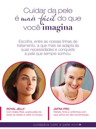 XXXXX | jafrausa.com | 35
JAFRA PROJAFRA PRO
Hidrata, ﬁrma e uniformiza comHidrata, ﬁrma e uniformiza com
seus ativos em alta concentração.seus ativos em alta concentração.
ROYAL JELLYROYAL JELLY
Com Geleia Real, auxilia peles deCom Geleia Real, auxilia peles de
todas as idades a voltar no tempo.todas as idades a voltar no tempo.
Escolha, entre as nossas linhas de
tratamento, a que mais se adapta às
suas necessidades e conquiste
a pele que sempre sonhou.
Cuidar da pele
é mais fácil do que
você imagina
cuidados com a pele jafra.com.br | 35
 