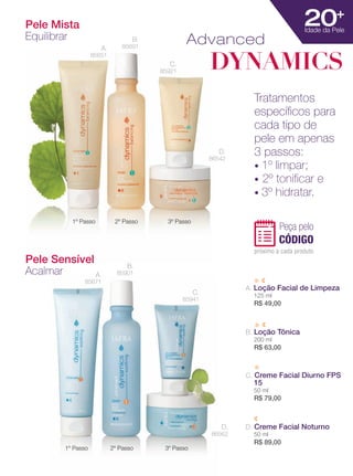 XXXXX | jafrausa.com | 37
25+
SKIN AGE
Pele Mista
Equilibrar
1º Passo 2º Passo 3º Passo
20+
Idade da Pele
Pele Sensível
Acalmar
1º Passo 2º Passo 3º Passo
A. Loção Facial de Limpeza
125 ml
R$ 49,00
B. Loção Tônica
200 ml
R$ 63,00
C. Creme Facial Diurno FPS
15
50 ml
R$ 79,00
D. Creme Facial Noturno
50 ml
R$ 89,00
Advanced
DYNAMICS
A.
85671
B.
85901
C.
85941
D.
86562
A.
85651
B.
85691
C.
85921
D.
86542
Tratamentos
especíﬁcos para
cada tipo de
pele em apenas
3 passos:
• 1º limpar;
• 2º toniﬁcar e
• 3º hidratar.
Peça pelo
CÓDIGO
próximo a cada produto
 