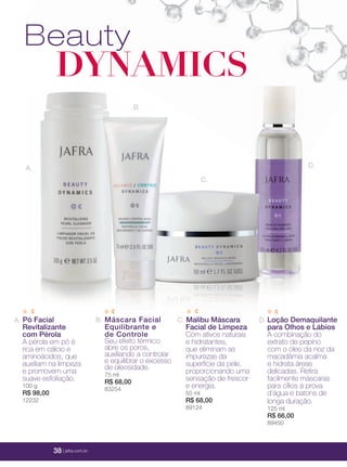 38 | jafrausa.com
Beauty
DYNAMICS
C. Malibu Máscara
Facial de Limpeza
Com ativos naturais
e hidratantes,
que eliminam as
impurezas da
superfície da pele,
proporcionando uma
sensação de frescor
e energia.
50 ml
R$ 68,00
89124
A. Pó Facial
Revitalizante
com Pérola
A pérola em pó é
rica em cálcio e
aminoácidos, que
auxiliam na limpeza
e promovem uma
suave esfoliação.
100 g
R$ 98,00
12232
Máscara Facial
Equilibrante e
de Controle
Seu efeito térmico
abre os poros,
auxiliando a controlar
e equilibrar o excesso
de oleosidade.
75 ml
R$ 68,00
83254
B. D. Loção Demaquilante
para Olhos e Lábios
A combinação do
extrato de pepino
com o óleo da noz da
macadâmia acalma
e hidrata áreas
delicadas. Retira
facilmente máscaras
para cílios à prova
d’água e batons de
longa duração.
125 ml
R$ 66,00
89450
A.
C.
D.
B.
38 | jafra.com.br
 