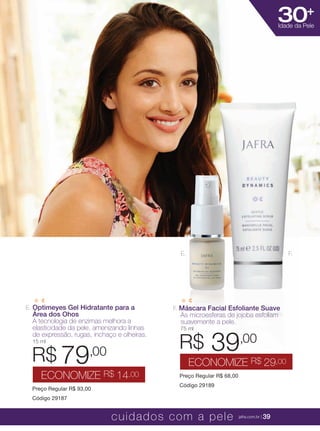 XXXXX | jafrausa.com | 39
30+
Idade da Pele
E. Optimeyes Gel Hidratante para a
Área dos Ohos
A tecnologia de enzimas melhora a
elasticidade da pele, amenizando linhas
de expressão, rugas, inchaço e olheiras.
15 ml
Preço Regular R$ 93,00
Código 29187
R$ 79,00
ECONOMIZE R$ 14,00
F. Máscara Facial Esfoliante Suave
As microesferas de jojoba esfoliam
suavemente a pele.
75 ml
Preço Regular R$ 68,00
Código 29189
R$ 39,00
ECONOMIZE R$ 29,00
F.E.
cuidados com a pele jafra.com.br | 39
 