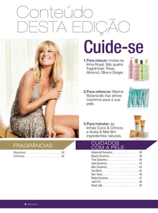 DESTA EDIÇÃO
Conteúdo
Cuide-se1.Para relaxar: invista na
linha Royal. São quatro
fragrâncias: Rose,
Almond, Olive e Ginger.
2.Para refrescar: Marine
Botanicals traz ativos
marinhos para a sua
pele.
3.Para hidratar: as
linhas Coco & Cítricos
e Aveia & Mel têm
ingredientes naturais.
CUIDADOS
COM A PELE
Advanced Dynamics . . . . . . . . . . . . . . . . . . . . . . 36
Beauty Dynamics… . . . . . . . . . . . . . . . . . . . . . . 38
Time Dynamics. . . . . . . . . . . . . . . . . . . . . . . . . . . 40
Gold Dynamics… . . . . . . . . . . . . . . . . . . . . . . . . 42
Men Dynamics . . . . . . . . . . . . . . . . . . . . . . . . . . . 44
Tea Blend. . . . . . . . . . . . . . . . . . . . . . . . . . . . . . . . 45
Skin Teens. . . . . . . . . . . . . . . . . . . . . . . . . . . . . . . 46
Matte Dynamics. . . . . . . . . . . . . . . . . . . . . . . . . . 47
Jafra Pro . . . . . . . . . . . . . . . . . . . . . . . . . . . . . . . . 48
Royal Jelly . . . . . . . . . . . . . . . . . . . . . . . . . . . . . . . 50
FRAGRÂNCIAS
Masculinas . . . . . . . . . . . . . . . . . . . . . . . . . . . . . . 56
Femininas . . . . . . . . . . . . . . . . . . . . . . . . . . . . . . . 66
4 | jafra.com.br
 