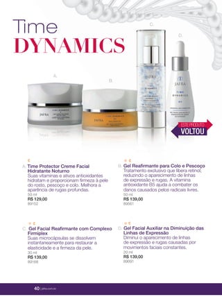 40 | jafrausa.com
Time
DYNAMICS
A.
B.
D.
C.
A. Time Protector Creme Facial
Hidratante Noturno
Suas vitaminas e ativos antioxidantes
hidratam e proporcionam ﬁrmeza à pele
do rosto, pescoço e colo. Melhora a
aparência de rugas profundas.
50 ml
R$ 129,00
89152
B. Gel Reaﬁrmante para Colo e Pescoço
Tratamento exclusivo que libera retinol,
reduzindo o aparecimento de linhas
de expressão e rugas. A vitamina
antioxidante B5 ajuda a combater os
danos causados pelos radicais livres.
50 ml
R$ 139,00
89561
D. Gel Facial Auxiliar na Diminuição das
Linhas de Expressão
Diminui o aparecimento de linhas
de expressão e rugas causadas por
movimentos faciais constantes.
20 ml
R$ 139,00
89091
C. Gel Facial Reaﬁrmante com Complexo
Firmiplex
Suas microcápsulas se dissolvem
instantaneamente para restaurar a
elasticidade e a ﬁrmeza da pele.
30 ml
R$ 139,00
89168
ESTEPRODUTO
VOLTOU
40 | jafra.com.br
 