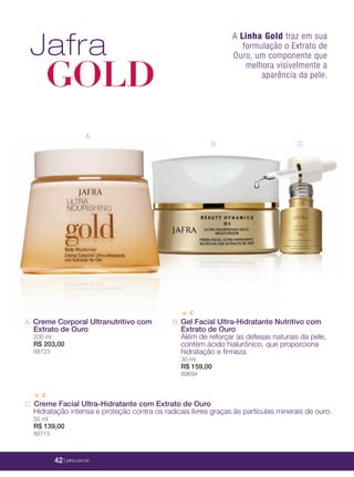 42 | jafrausa.com
A.
C.B.
A. Creme Corporal Ultranutritivo com
Extrato de Ouro
200 ml
R$ 203,00
88723
C. Creme Facial Ultra-Hidratante com Extrato de Ouro
Hidratação intensa e proteção contra os radicais livres graças às partículas minerais de ouro.
50 ml
R$ 139,00
88715
B. Gel Facial Ultra-Hidratante Nutritivo com
Extrato de Ouro
Além de reforçar as defesas naturais da pele,
contém ácido hialurônico, que proporciona
hidratação e ﬁrmeza
30 ml
R$ 159,00
89694
A Linha Gold traz em sua
formulação o Extrato de
Ouro, um componente que
melhora visivelmente a
aparência da pele.
Jafra
GOLD
42 | jafra.com.br
 