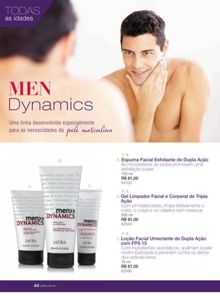 44 | jafrausa.com
TODAS
as idades
44 | jafrausa.com
MEN
Dynamics
A.
B.
C.
A. Espuma Facial Esfoliante de Dupla Ação
As microesferas de jojoba promovem uma
esfoliação suave.
125 ml
R$ 61,00
84702
C.Loção Facial Umectante de Dupla Ação
com FPS 15
Com ingredientes aiurvédicos, acalmam a pele
recém-barbeada e previnem contra os danos
dos radicais livres.
75 ml
R$ 87,00
82690
B.Gel Limpador Facial e Corporal de Tripla
Ação
Com pH balanceado, limpa efetivamente o
rosto, o corpo e os cabelos sem ressecar.
200 ml
R$ 91,00
82640
44 | jafra.com.br
pele masculina
Uma linha desenvolvida especialmente
para as necessidades da
 