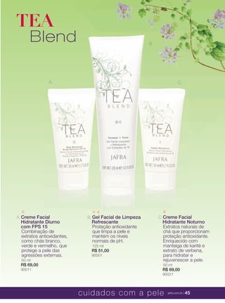 XXXXX | jafrausa.com | 45XXXXX | jafrausa.com | 45
A. Creme Facial
Hidratante Diurno
com FPS 15
Combinação de
extratos antioxidantes,
como chás branco,
verde e vermelho, que
protege a pele das
agressões externas.
50 ml
R$ 69,00
90011
B. Gel Facial de Limpeza
Refrescante
Proteção antioxidante
que limpa a pele e
mantém os níveis
normais de pH.
125 ml
R$ 51,00
90001
A. C.
B.
TEA
Blend
C.Creme FacialCreme Facial
Hidratante NoturnoHidratante Noturno
Extratos naturais deExtratos naturais de
chá que proporcionamchá que proporcionam
proteção antioxidante.proteção antioxidante.
Enriquecido comEnriquecido com
manteiga de karité emanteiga de karité e
extrato de verbena,extrato de verbena,
para hidratar epara hidratar e
rejuvenescer a pele.rejuvenescer a pele.
50 ml
R$ 69,00
90021
C.
B.
cuidados com a pele jafra.com.br | 45
 