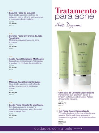 XXXXX | jafrausa.com | 47
B. Corretor Facial em Creme de AçãoCorretor Facial em Creme de Ação
FocalizadaFocalizada
Minimiza o aparecimento de acneMinimiza o aparecimento de acne
e cravos.e cravos.
15 ml
R$ 40,00
96062
E. Loção Facial Hidratante MatiﬁcanteLoção Facial Hidratante Matiﬁcante
Emulsão que ajuda a reduzir aEmulsão que ajuda a reduzir a
aparência dos poros, além de reduziraparência dos poros, além de reduzir
cravos e espinhas.cravos e espinhas.
50 ml
R$ 66,00
48201
C. Loção Facial Hidratante MatiﬁcanteLoção Facial Hidratante Matiﬁcante
Seus ativos proporcionam hidrataçãoSeus ativos proporcionam hidratação
e ajudam no controle da oleosidade.e ajudam no controle da oleosidade.
200 ml
R$ 60,00
48191
A. Espuma Facial de LimpezaEspuma Facial de Limpeza
Com ácido salicílico e extrato deCom ácido salicílico e extrato de
salgueiro negro, elimina as impurezassalgueiro negro, elimina as impurezas
e o excesso de oleosidade.e o excesso de oleosidade.
150 ml
R$ 61,00
48214
D. Máscara Facial Esfoliante SuaveMáscara Facial Esfoliante Suave
Com ácido salicílico e grânulos deCom ácido salicílico e grânulos de
jojoba, promove uma esfoliaçãojojoba, promove uma esfoliação
suave.suave.
50 ml
R$ 46,00
48271
Tratamento
para acne
Matte Dynamics
A.A. Gel Facial de Controle EspecializadoGel Facial de Controle EspecializadoGel Facial de Controle EspecializadoGel Facial de Controle EspecializadoGel Facial de Controle EspecializadoGel Facial de Controle EspecializadoGel Facial de Controle Especializado
Ingredientes que acalmam a pele eIngredientes que acalmam a pele eIngredientes que acalmam a pele e
limpam os folículos obstruídos. Aplicarlimpam os folículos obstruídos. Aplicarlimpam os folículos obstruídos. Aplicar
diretamente na acne.
15 ml
R$ 59,00
88911
B.A.
B. Gel Facial Suave Especializado
Fórmula de dupla ação que atua durante
a noite. Ajuda a eliminar a acne e a
prevenir o surgimento de novas espinhas.
50 ml
R$ 59,00
88962
cuidados com a pele jafra.com.br | 47
 