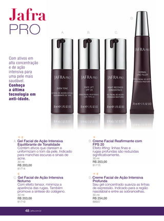 48 | jafrausa.com
A. Gel Facial de Ação Intensiva
Equilibrante de Tonalidade
Contém ativos que clareiam e
uniformizam o tom da pele. Indicado
para manchas escuras e sinais de
acne.
30 ml
R$ 203,00
81714
D. Creme Facial de Ação Intensiva
Profunda
Seu gel concentrado suaviza as linhas
de expressão. Indicado para a região
nasolabial e entre as sobrancelhas.
30 ml
R$ 254,00
88937
B. Creme Facial Reaﬁrmante com
FPS 20
Efeito lifting: linhas ﬁnas e
rugas profundas são reduzidas
signiﬁcativamente.
30 ml
R$ 203,00
81715
Jafra
PRO A. B.
D.
C.
Com ativos em
alta concentração
e de ação
intensiva para
uma pele mais
saudável.
Conheça
a última
tecnologia em
anti-idade.
C. Gel Facial de Ação Intensiva
Noturno
Com efeito tensor, minimiza a
aparência das rugas. Também
promove a síntese do colágeno.
30 ml
R$ 203,00
81719
48 | jafra.com.br
 