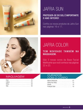 XXXXX | jafrausa.com | 5
JAFRA COLOR
TEM NOVIDADE TAMBÉM NA
MAQUIAGEM.
São 3 novas cores da Base Facial
Matificante que você conhece nas páginas
22 e 23.
JAFRA SUN
PROTEGER-SE DO SOL É IMPORTANTE
O ANO INTEIRO!
Confira os novos produtos de Jafra Sun
nas páginas 16 e 17.
CUIDADOS
COM O CORPO
Marine Botanicals . . . . . . . . . . . . . . . . . . . . . . . . 07
Deﬁne Your Body . . . . . . . . . . . . . . . . . . . . . . . . . 13
Infantil. . . . . . . . . . . . . . . . . . . . . . . . . . . . . . . . . . . 14
Proteção Solar . . . . . . . . . . . . . . . . . . . . . . . . . . . 16
MAQUIAGEM
Face . . . . . . . . . . . . . . . . . . . . . . . . . . . . . . . . . . . . 20
Lábios. . . . . . . . . . . . . . . . . . . . . . . . . . . . . . . . . . . 25
Olhos . . . . . . . . . . . . . . . . . . . . . . . . . . . . . . . . . . . 28
Vibe. . . . . . . . . . . . . . . . . . . . . . . . . . . . . . . . . . . . . 30
jafra.com.br | 5
 