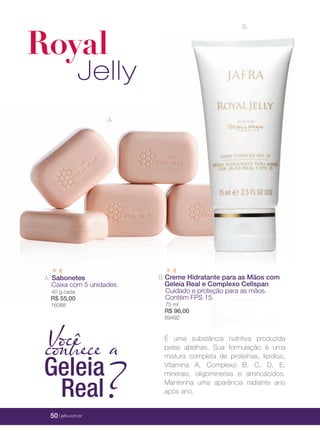 50 | jafra.com.br
A.
B.B.Creme Hidratante para as Mãos comCreme Hidratante para as Mãos comCreme Hidratante para as Mãos comCreme Hidratante para as Mãos comCreme Hidratante para as Mãos comCreme Hidratante para as Mãos com
Geleia Real e Complexo CellspanGeleia Real e Complexo CellspanGeleia Real e Complexo CellspanGeleia Real e Complexo Cellspan
Cuidado e proteção para as mãos.Cuidado e proteção para as mãos.Cuidado e proteção para as mãos.Cuidado e proteção para as mãos.
Contém FPS 15.Contém FPS 15.Contém FPS 15.Contém FPS 15.
75 ml75 ml
R$ 96,00R$ 96,00
89492
A. SabonetesSabonetes
Caixa com 5 unidades.Caixa com 5 unidades.
40 g cada
R$ 55,00
1608816088
B.
Royal
Jelly
Vocêconhece a
Geleia
Real?
É uma substância nutritiva produzida
pelas abelhas. Sua formulação é uma
mistura completa de proteínas, lipídios,
Vitamina A, Complexo B, C, D, E,
minerais, oligominerais e aminoácidos.
Mantenha uma aparência radiante ano
após ano.
 