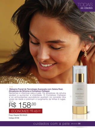 XXXXX | jafrausa.com | 51
TODAS
as idades
XXXXX | jafrausa.com | 51cuidados com a pele jafra.com.br | 51
C.
C. Bálsamo Facial de Tecnologia Avançada com Geleia Real,
Ativadores de Sirtuína e Complexo Cellspan
Nutrientes e vitaminas para a pele. Os ativadores de sirtuína
ajudam a aumentar a vitalidade. O Complexo Cellspan
e os antioxidantes aiurvédicos auxiliam na correção dos
sinais da idade e previnem o surgimento de linhas e rugas.
30 ml
Preço Regular R$ 206,00
Código 29186
R$ 158,00
ECONOMIZE R$ 48,00
 