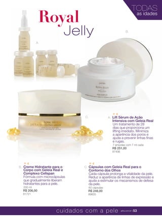 XXXXX | jafrausa.com | 53
B.
Royal
Jelly
TODAS
as idades
A.
C.
Creme Hidratante para oCreme Hidratante para o
Corpo com Geleia Real eCorpo com Geleia Real e
Creme Hidratante para oCreme Hidratante para o
Corpo com Geleia Real e
Creme Hidratante para oCreme Hidratante para o
Complexo CellspanComplexo Cellspan
Fórmula com microcápsulasFórmula com microcápsulas
que gradualmente liberamque gradualmente liberamque gradualmente liberam
hidratantes para a pele.
200 ml
R$ 206,00
81721
B.
Lift Sérum de AçãoLift Sérum de AçãoLift Sérum de Ação
Intensiva com Geleia Real
Um tratamento de 28
dias que proporciona um
lifting imediato. Minimiza
a aparência dos poros e
ajuda a prevenir linhas ﬁnas
e rugas.
7 ampolas com 7 ml cada
R$ 251,00
87406
A.A.
Cápsulas com Geleia Real para o
Contorno dos Olhos
Cada cápsula prolonga a vitalidade da pele.
Reduz a aparência de linhas de expressão e
ajuda a estimular os mecanismos de defesa
da pele.
60 cápsulas
R$ 246,00
89605
C.
cuidados com a pele jafra.com.br | 53
 