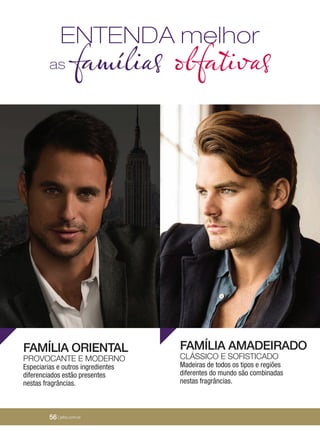 56 | jafrausa.com
ENTENDA melhor
as famílias olfativas
FAMÍLIA ORIENTAL
PROVOCANTE E MODERNO
Especiarias e outros ingredientes
diferenciados estão presentes
nestas fragrâncias.
FAMÍLIA AMADEIRADO
CLÁSSICO E SOFISTICADO
Madeiras de todos os tipos e regiões
diferentes do mundo são combinadas
nestas fragrâncias.
56 | jafra.com.br
 