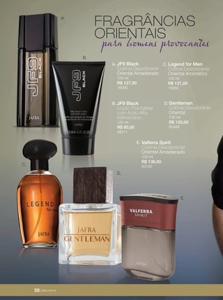 58 | jafrausa.com58 | jafrausa.com
A.
B.
JF9 Black
Colônia Desodorante
Oriental Amadeirado
100 ml
R$ 127,00
16090
A.
JF9 Black
Loção Pós-barba
com Ação Alfa-
hidroácidos
125 ml
R$ 80,00
48511
B. Gentleman
Colônia Desodorante
Oriental
100 ml
R$ 150,00
80488
D.
D.
E.
Legend for Men
Colônia Desodorante
Oriental Aromático
100 ml
R$ 121,00
16092
C.
FRAGRÂNCIAS
ORIENTAIS
para homens provocantes
Valferra Spirit
Colônia Desodorante
Oriental Amadeirado
100 ml
R$ 136,00
83192
E.
C.
58 | jafra.com.br
 