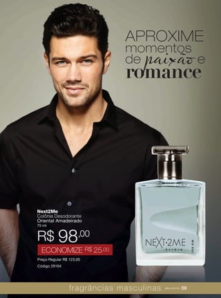 XXXXX | jafrausa.com | 59XXXXX | jafrausa.com | 59
Next2Me
Colônia Desodorante
Oriental Amadeirado
75 ml
Preço Regular R$ 123,00
Código 29164
R$ 98,00
ECONOMIZE R$ 25,00
APROXIME
momentos
de paixão e
romance
fragrâncias masculinas jafra.com.br | 59
 