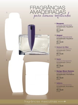 XXXXX | jafrausa.com | 61XXXXX | jafrausa.comXXXXX | jafrausa.com || 6161
Xenium for Men
Colônia Desodorante
Amadeirado Cítrico
100 ml
R$ 144,00
81131
C.
Valferra
Colônia Desodorante
Amadeirado Aromático
100 ml
R$ 136,00
81302
F.
Vaslui
Colônia Desodorante
Amadeirado Cítrico
100 ml
R$ 136,00
48683
D.
F.
D.
C.
Aequor
Colônia Desodorante
Amadeirado Aquático
100 ml
R$ 132,00
82731
B.
Navigo Moon Homme
Colônia Desodorante
Amadeirado Aromático
100 ml
R$ 148,00
47741
E.
Neuquen
Colônia Desodorante
Amadeirado Aquático
100 ml
R$ 129,00
40001
A.
E.
FRAGRÂNCIAS
AMADEIRADAS
para homens sofisticados
fragrâncias masculinas jafra.com.br | 61
 