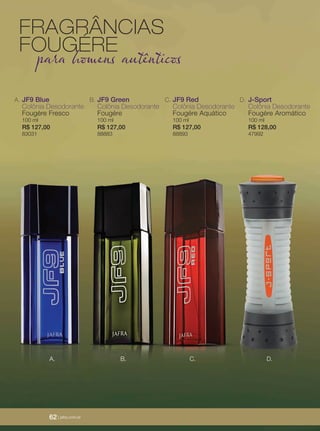 62 | jafrausa.com
JF9 Blue
Colônia Desodorante
Fougére Fresco
100 ml
R$ 127,00
83031
A. JF9 Green
Colônia Desodorante
Fougére
100 ml
R$ 127,00
88883
B. JF9 Red
Colônia Desodorante
Fougére Aquático
100 ml
R$ 127,00
88893
C. J-Sport
Colônia Desodorante
Fougére Aromático
100 ml
R$ 128,00
47992
D.
B. C. D.A.
FRAGRÂNCIAS
FOUGÉRE
para homens autênticos
62 | jafra.com.br
 