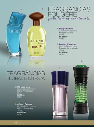 64 | jafrausa.com
C.
D.
UB Love Men
Colônia Desodorante
Floral Amadeirado
50 ml
R$ 95,00
83281
C.
J-Sport Extreme
Colônia Desodorante
Cítrico Aromático
100 ml
R$ 128,00
82341
D.
Navigo Homme
Colônia Desodorante
Fougére Cítrico
100 ml
R$ 148,00
47730
A.
Legend Adventure
Colônia Desodorante
Fougére Amadeirado
100 ml
R$ 121,00
84760
B.
A. B.
FRAGRÂNCIAS
FOUGÉREpara homens aventureiros
FRAGRÂNCIAS
FLORAL E CÍTRICA
64 | jafra.com.br
 