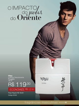 XXXXX | jafrausa.com | 65
Yitsu
Colônia Desodorante
Fougére
100 ml
Preço Regular R$ 136,00
Código 29165
R$ 119,00
ECONOMIZE R$ 17,00
O IMPACTO
do poder
do Oriente
,00
fragrâncias masculinas jafra.com.br | 65
 