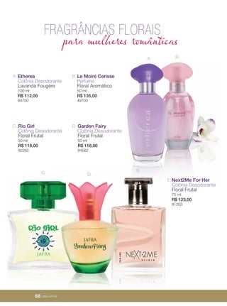 68 | jafrausa.com68 | jafrausa.com
C.
B.A.
Next2Me For Her
Colônia Desodorante
Floral Frutal
75 ml
R$ 123,00
81263
E.
Le Moiré Cerisse
Perfume
Floral Aromático
50 ml
R$ 135,00
49703
B.
D.
E.
Etherea
Colônia Desodorante
Lavanda Fougére
100 ml
R$ 112,00
84750
A.
Rio Girl
Colônia Desodorante
Floral Frutal
50 ml
R$ 116,00
82262
C. Garden Fairy
Colônia Desodorante
Floral Frutal
50 ml
R$ 118,00
84562
D.
FRAGRÂNCIAS FLORAIS
para mulheres românticas
68 | jafra.com.br
 