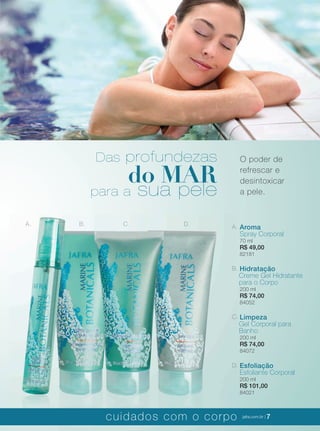 XXXXX | jafrausa.com | 7
A. B. C. D. A. Aroma
Spray Corporal
70 ml
R$ 49,00
82181
B. Hidratação
Creme Gel Hidratante
para o Corpo
200 ml
R$ 74,00
84052
C. Limpeza
Gel Corporal para
Banho
200 ml
R$ 74,00
84072
D. Esfoliação
Esfoliante Corporal
200 ml
R$ 101,00
84021
O poder de
refrescar e
desintoxicar
a pele.
Das profundezas
do MAR
para a sua pele
cuidados com o corpo jafra.com.br | 7
 